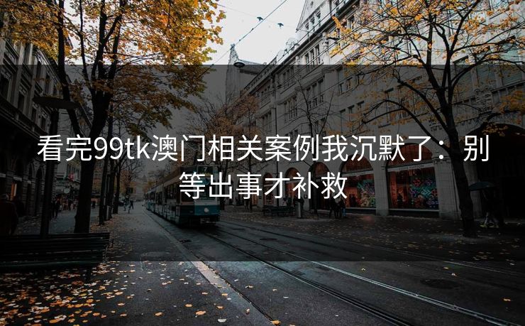 看完99tk澳门相关案例我沉默了：别等出事才补救