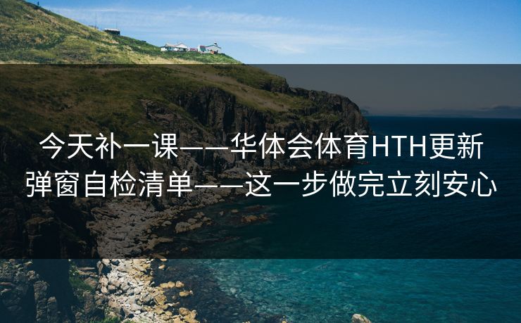 今天补一课——华体会体育HTH更新弹窗自检清单——这一步做完立刻安心